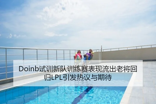 Doinb试训新队训练赛表现流出老将回归LPL引发热议与期待