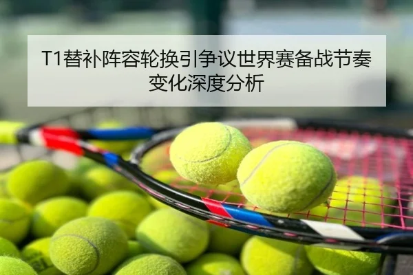T1替补阵容轮换引争议世界赛备战节奏变化深度分析