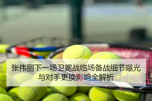 张伟丽下一场卫冕战临场备战细节曝光与对手更换影响全解析