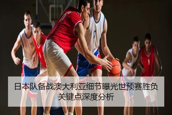 日本队备战澳大利亚细节曝光世预赛胜负关键点深度分析