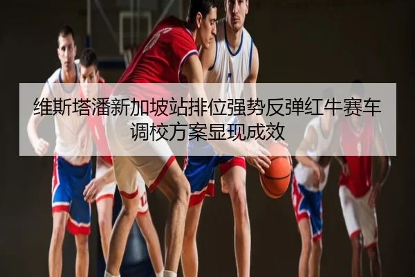 维斯塔潘新加坡站排位强势反弹红牛赛车调校方案显现成效