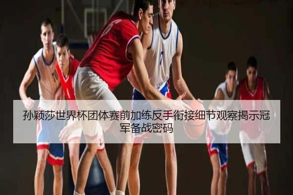 孙颖莎世界杯团体赛前加练反手衔接细节观察揭示冠军备战密码