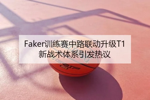 Faker训练赛中路联动升级T1新战术体系引发热议