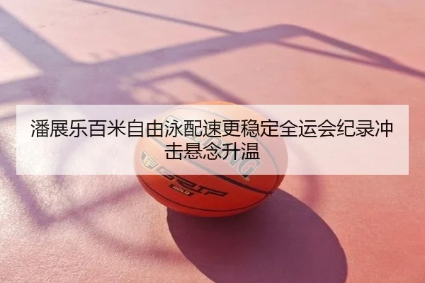 潘展乐百米自由泳配速更稳定全运会纪录冲击悬念升温